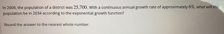 In 2009, the population of a district was 25,700. With a continuous annual growth rate of approximately 6%, what will the
population be in 2034 according to the exponential growth function?
Round the answer to the nearest whole number.