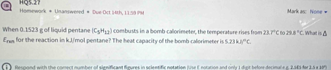 = HQ5.27 
Homework * Unanswered ● Due Oct 14th, 11:59PN Mark as: None 
When 0.1523 g of liquid pentane (C_5H_12) combusts in a bomb calorimeter, the temperature rises from 23.7°C to 29.8°C. What is a
E_rxn for the reaction in kJ/mol pentane? The heat capacity of the bomb calorimeter is 5.23kJ/^circ C. 
i ) Respond with the correct number of significant figures in scientific notation (Use E notation and only 1 digit before decimal e.g. 2.5E5 for 2.5* 10^9)