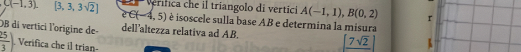 C(-1,3). [3,3,3sqrt(2)] Verifica che il triangolo di vertici A(-1,1), B(0,2) r
e∈ (-4,5) è isoscele sulla base AB e determina la misura 
OB dí vertici l'origine de- dell’altezza relativa ad AB.
 25/3 . Verifica che il trian-
[frac 7sqrt(2)]