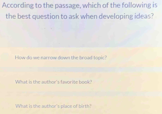 According to the passage, which of the following is
the best question to ask when developing ideas?
How do we narrow down the broad topic?
What is the author's favorite book?
What is the author's place of birth?