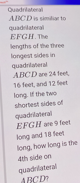 suit 
Quadrilateral
ABCD is similiar to 
quadrilateral
EFGH. The 
lengths of the three 
longest sides in 
quadrilateral
ABCD are 24 feet,
16 feet, and 12 feet
long. If the two 
shortest sides of 
quadrilateral
EFGH are 9 feet
long and 18 feet
long, how long is the
4th side on 
quadrilateral
ABCD?