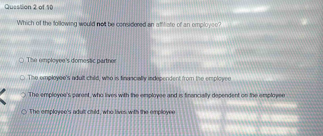 Which of the following would not be considered an affiliate of an employee?
The employee's domestic partner
The employee's adult child, who is financially independent from the employee
The employee's parent, who lives with the employee and is financially dependent on the employee
The employee's adult child, who lives with the employee