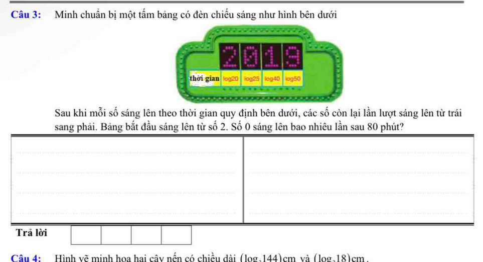 Minh chuẩn bị một tẩm bảng có đèn chiếu sáng như hình bên dưới 
thời gian log20 log25 log40 log50
Sau khi mỗi số sáng lên theo thời gian quy định bên dưới, các số còn lại lần lượt sáng lên từ trái 
sang phải. Bảng bắt đầu sáng lên từ số 2. Số 0 sáng lên bao nhiêu lần sau 80 phút? 
__ 
_ 
_ 
__ 
__ 
Trả lời 
Câu 4: Hình vẽ minh hoa hai cây nến có chiều dài (log.144)cm và (log.18)cm.