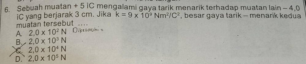 Sebuah muatan + 5 1C mengalami gaya tarik menarik terhadap muatan lain - 4,0
iC yang berjarak 3 cm. Jika k=9* 10^9Nm^2/C^2 , besar gaya tarik - menarik kedua
muatan tersebut_
A. 2,0* 10^2N
B. 2,0* 10^3N
C 2,0* 10^4N
D. 2,0* 10^5N