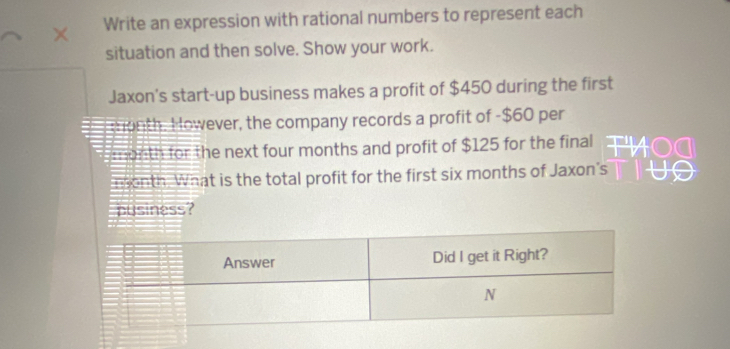 Write an expression with rational numbers to represent each 
situation and then solve. Show your work. 
Jaxon's start-up business makes a profit of $450 during the first
month. However, the company records a profit of -$60 per
month for the next four months and profit of $125 for the final 
nonth. What is the total profit for the first six months of Jaxon's 
pusiness?