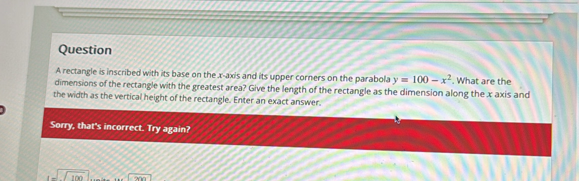 rectangle is inscribed with its base on the x-axis and its upper corners on the parabola y=100-x^2. What are the
dimensions of the rectangle with the greatest area? Give the length of the rectangle as the dimension along the x axis and
the width as the vertical height of the rectangle. Enter an exact answer.
Sorry, that's incorrect. Try again?
I=□ 100