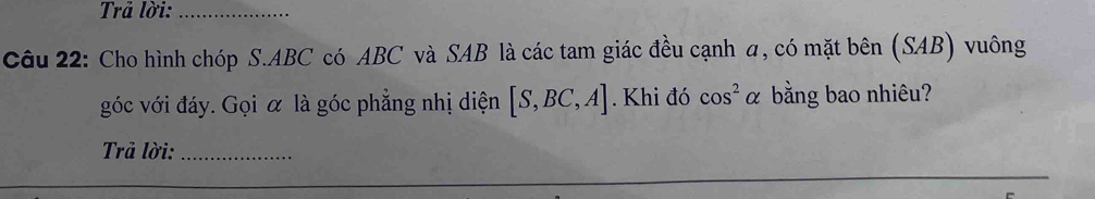 Trả lời:_ 
Câu 22: Cho hình chóp S. ABC có ABC và SAB là các tam giác đều cạnh a, có mặt bên (SAB) vuông 
góc với đáy. Gọi α là góc phẳng nhị diện [S,BC,A]. Khi đó cos^2alpha bằng bao nhiêu? 
Trả lời:_