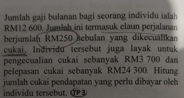 Jumlah gaji bulanan bagi seorang individu ialah
RM12 600. Jumlah ini termasuk elaun perjalanan 
berjumlaḥ RM250 sebulan yang dikecualikan 
cukai. Individu tersebut juga layak untuk 
pengecualian cukai sebanyak RM3 700 dan 
pelepasan cukai sebanyak RM24 300. Hitung 
jumlah cukai pendapatan yang perlu dibayar oleh 
individu tersebut. TP3