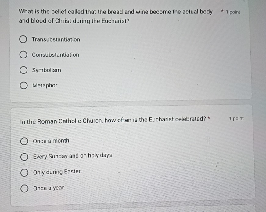 What is the belief called that the bread and wine become the actual body * 1 point
and blood of Christ during the Eucharist?
Transubstantiation
Consubstantiation
Symbolism
Metaphor
In the Roman Catholic Church, how often is the Eucharist celebrated? * 1 point
Once a month
Every Sunday and on holy days
Only during Easter
Once a year