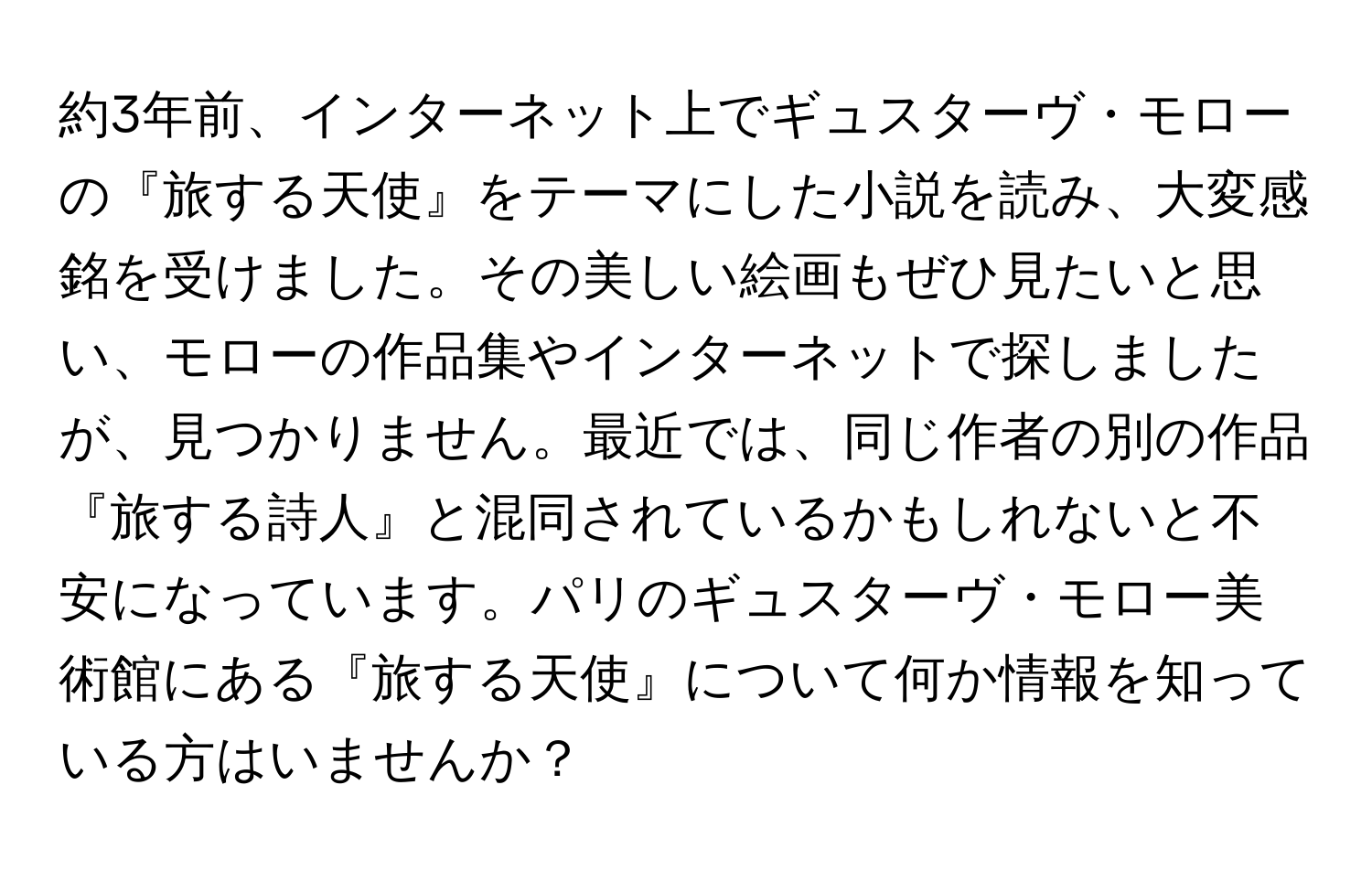 約3年前、インターネット上でギュスターヴ・モローの『旅する天使』をテーマにした小説を読み、大変感銘を受けました。その美しい絵画もぜひ見たいと思い、モローの作品集やインターネットで探しましたが、見つかりません。最近では、同じ作者の別の作品『旅する詩人』と混同されているかもしれないと不安になっています。パリのギュスターヴ・モロー美術館にある『旅する天使』について何か情報を知っている方はいませんか？