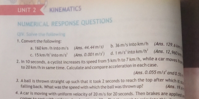 KINEMATICS 
NUMERICAL RESPONSE QUESTIONS 
QIV. Salve the fallowing 
1. Convert the following: b. 36 m/s into km/h (Ans. 129.6 km
a. 160 km /h into m/s (Ans. 44. 44 m/s) 
C. 15km/h^2 int m/s^1 (Ans,0.001m/s^2) d. 1m/s^2 into km /h' (Ans. 12,960) 
2. In 10 seconds, a cyclist increases its speed from 5 km/h to 7 km/h, while a car moves m
to 20 km/h in same time. Calculate and compare acceleration in each case. 
∠ Ans 0.055m/s^2 and 0.55
3. A ball is thrown straight up such that it took 2 seconds to reach the top after which it 
falling back. What was the speed with which the ball was thrown up? (Ans. 196- 
4. A car is moving with uniform velocity of 20 m/s for 20 seconds. Then brakes are applie