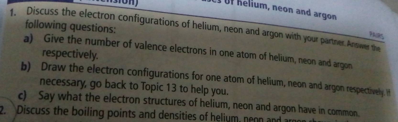 us of helium, neon and argon 
1. Discuss the electron configurations of helium, neon and argon with your partner Answer the following questions: 
PAIRS 
a) Give the number of valence electrons in one atom of helium, neon and argon 
respectively. 
b) Draw the electron configurations for one atom of helium, neon and argon respectively. If 
necessary, go back to Topic 13 to help you. 
c) Say what the electron structures of helium, neon and argon have in common. 
2. Discuss the boiling points and densities of helium, neon and an