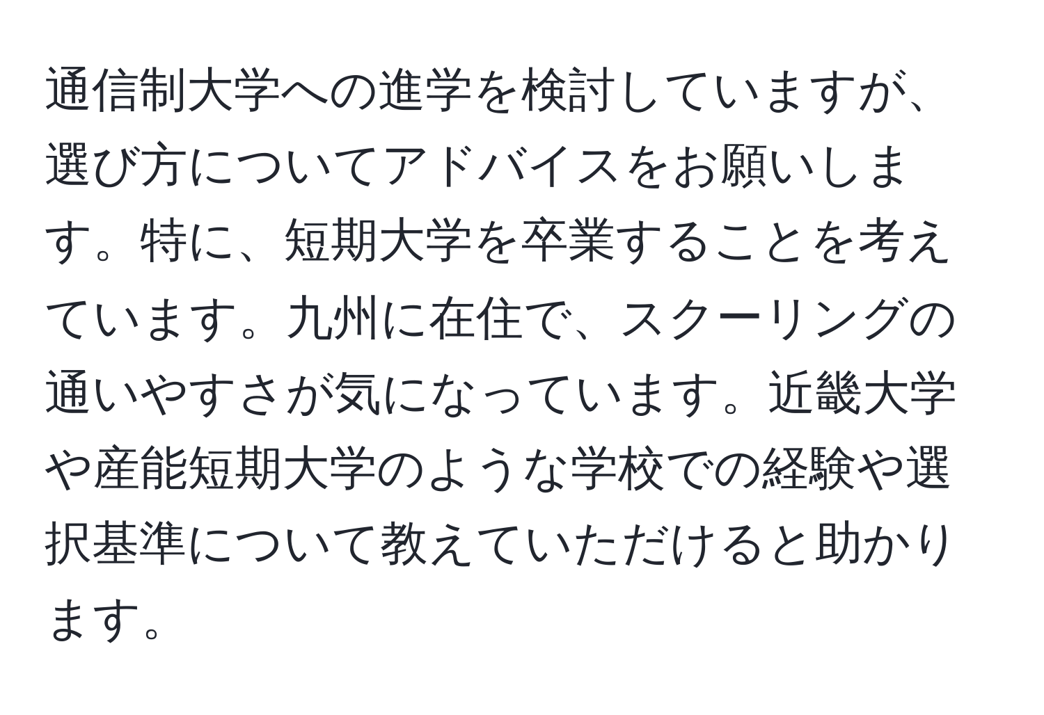 通信制大学への進学を検討していますが、選び方についてアドバイスをお願いします。特に、短期大学を卒業することを考えています。九州に在住で、スクーリングの通いやすさが気になっています。近畿大学や産能短期大学のような学校での経験や選択基準について教えていただけると助かります。