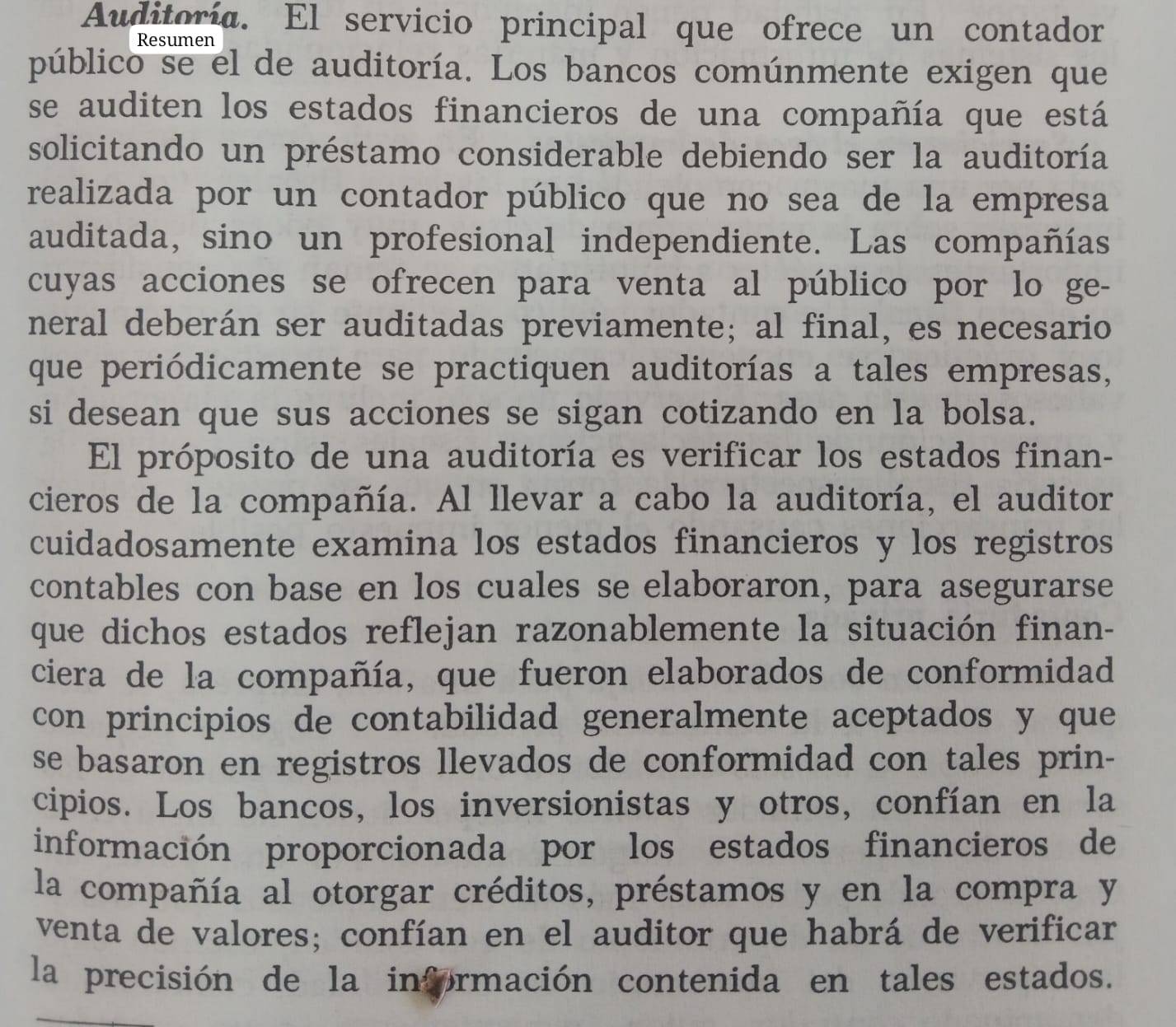 Auditoría. El servicio principal que ofrece un contador 
Resumen 
público se el de auditoría. Los bancos comúnmente exigen que 
se auditen los estados financieros de una compañía que está 
solicitando un préstamo considerable debiendo ser la auditoría 
realizada por un contador público que no sea de la empresa 
auditada, sino un profesional independiente. Las compañías 
cuyas acciones se ofrecen para venta al público por lo ge- 
neral deberán ser auditadas previamente; al final, es necesario 
que periódicamente se practiquen auditorías a tales empresas, 
si desean que sus acciones se sigan cotizando en la bolsa. 
El próposito de una auditoría es verificar los estados finan- 
cieros de la compañía. Al llevar a cabo la auditoría, el auditor 
cuidadosamente examina los estados financieros y los registros 
contables con base en los cuales se elaboraron, para asegurarse 
que dichos estados reflejan razonablemente la situación finan- 
ciera de la compañía, que fueron elaborados de conformidad 
con principios de contabilidad generalmente aceptados y que 
se basaron en registros llevados de conformidad con tales prin- 
cipios. Los bancos, los inversionistas y otros, confían en la 
información proporcionada por los estados financieros de 
la compañía al otorgar créditos, préstamos y en la compra y 
venta de valores; confían en el auditor que habrá de verificar 
la precisión de la información contenida en tales estados.