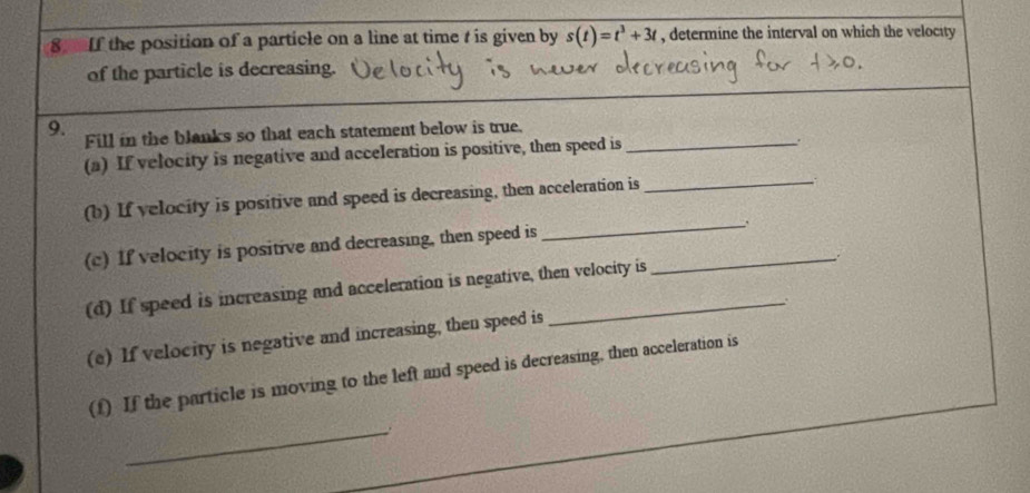 If the position of a particle on a line at time t is given by s(t)=t^3+3t , determine the interval on which the velocity 
of the particle is decreasing. 
9. Fill in the blanks so that each statement below is true._ 
(a) If velocity is negative and acceleration is positive, then speed is 
. 
_ 
(b) If velocity is positive and speed is decreasing, then acceleration is_ 
(c) If velocity is positive and decreasing, then speed is_ 
(d) If speed is increasing and acceleration is negative, then velocity is 
(e) If velocity is negative and increasing, then speed is 
(f) If the particle is moving to the left and speed is decreasing, then acceleration is 
_.