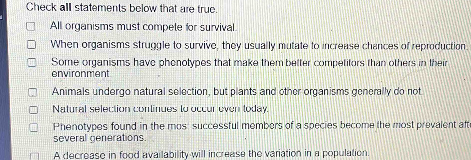 Check all statements below that are true.
All organisms must compete for survival.
When organisms struggle to survive, they usually mutate to increase chances of reproduction
Some organisms have phenotypes that make them better competitors than others in their
environment.
Animals undergo natural selection, but plants and other organisms generally do not.
Natural selection continues to occur even today.
Phenotypes found in the most successful members of a species become the most prevalent aft
several generations.
A decrease in food availability will increase the variation in a population.