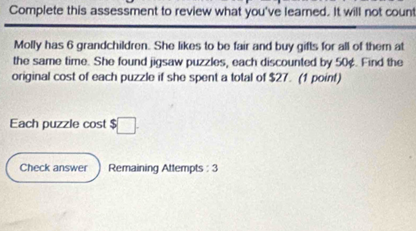 Complete this assessment to review what you've learned. It will not count 
Molly has 6 grandchildren. She likes to be fair and buy gifts for all of them at 
the same time. She found jigsaw puzzles, each discounted by 50¢. Find the 
original cost of each puzzle if she spent a total of $27. (1 point) 
Each puzzle cost $ □. 
Check answer Remaining Attempts : 3