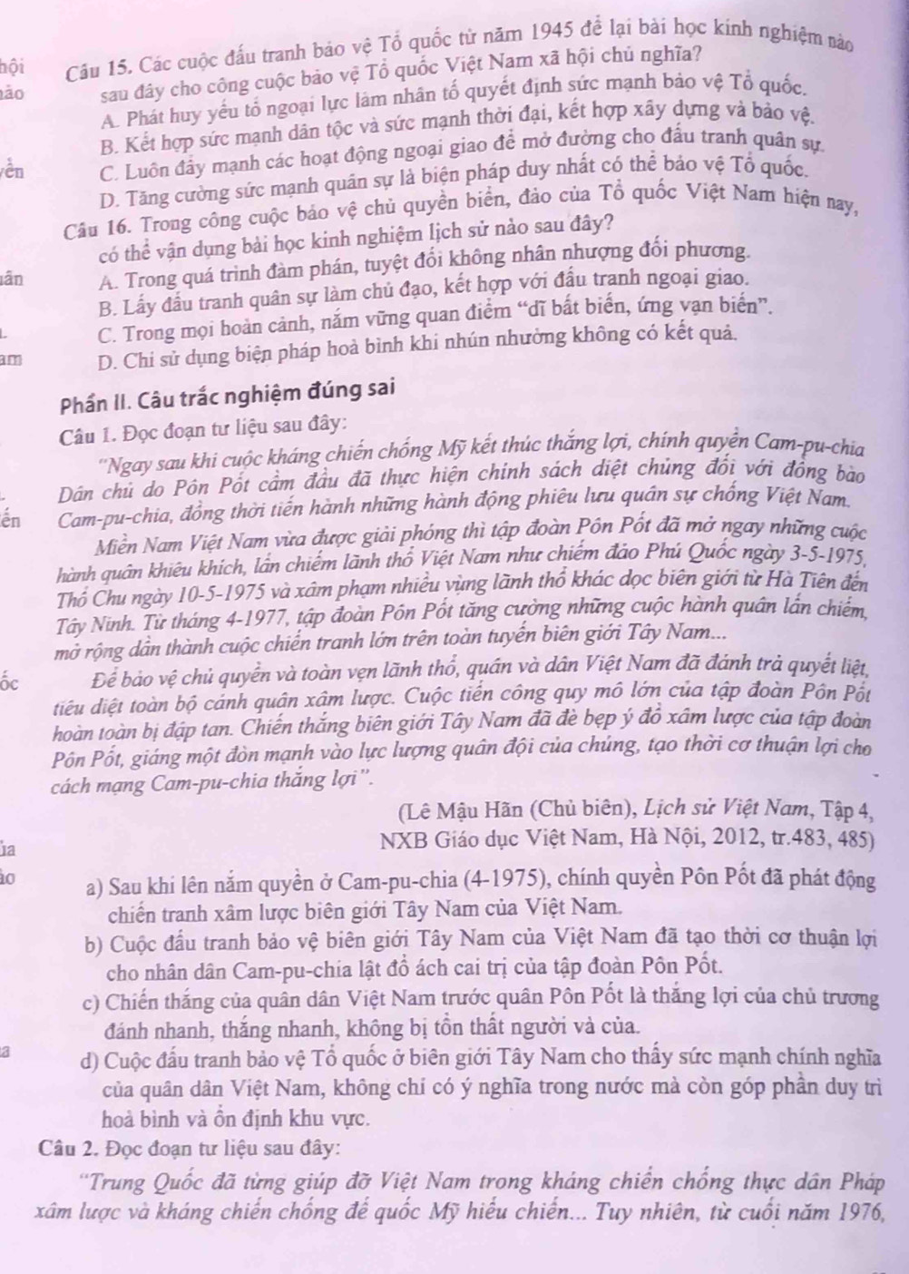 hội Cầu 15. Các cuộc đấu tranh bảo vệ Tổ quốc từ năm 1945 để lại bài học kinh nghiệm nào
ảo sau đây cho công cuộc bảo vệ Tổ quốc Việt Nam xã hội chủ nghĩa?
A. Phát huy yếu tổ ngoại lực làm nhân tố quyết định sức mạnh bảo vệ Tổ quốc,
B. Kết hợp sức mạnh dân tộc và sức mạnh thời đại, kết hợp xây dựng và bảo vệ.
vền C. Luôn đầy mạnh các hoạt động ngoại giao để mở đường cho đấu tranh quân sự.
D. Tăng cường sức mạnh quân sự là biện pháp duy nhất có thể bảo vệ Tổ quốc.
Câu 16. Trong công cuộc bảo vệ chủ quyền biển, đảo của Tổ quốc Việt Nam hiện nay,
có thể vận dụng bài học kinh nghiệm lịch sử nào sau đây?
lân A. Trong quá trình đàm phán, tuyệt đổi không nhân nhượng đổi phương.
B. Lấy đầu tranh quân sự làm chủ đạo, kết hợp với đấu tranh ngoại giao.
C. Trong mọi hoàn cảnh, nắm vững quan điểm “dĩ bắt biến, ứng vạn biển”.
am D. Chi sử dụng biện pháp hoả bình khi nhún nhường không có kết quả.
Phần II. Câu trắc nghiệm đúng sai
Câu 1. Đọc đoạn tư liệu sau đây:
''Ngay sau khi cuộc kháng chiến chống Mỹ kết thúc thắng lợi, chính quyển Cam-pu-chia
Dân chủ do Pôn Pốt cầm đầu đã thực hiện chính sách diệt chúng đối với đồng bào
en  Cam-pu-chia, đồng thời tiến hành những hành động phiêu lưu quân sự chống Việt Nam.
Miền Nam Việt Nam vừa được giải phóng thì tập đoàn Pôn Pốt đã mở ngay những cuộc
hành quân khiêu khích, lần chiếm lãnh thổ Việt Nam như chiếm đảo Phú Quốc ngày 3-5-1975,
Thổ Chu ngày 10-5-1975 và xâm phạm nhiều vùng lãnh thổ khác dọc biên giới từ Hà Tiên đến
Tây Ninh. Từ tháng 4-1977, tập đoàn Pôn Pốt tăng cường những cuộc hành quân lần chiếm.
mở rộng dần thành cuộc chiến tranh lớn trên toàn tuyến biên giới Tây Nam...
ốc Để bảo vệ chủ quyền và toàn vẹn lãnh thổ, quán và dân Việt Nam đã đánh trả quyết liệt,
điểu diệt toàn bộ cảnh quận xâm lược. Cuộc tiến công quy mô lớn của tập đoàn Pôn Pốt
hoàn toàn bị đập tan. Chiến thắng biên giới Tây Nam đã đè bẹp ý đồ xâm lược của tập đoàn
Pốn Pốt, giáng một đòn mạnh vào lực lượng quân đội của chúng, tạo thời cơ thuận lợi cho
cách mạng Cam-pu-chia thắng lợi''.
(Lê Mậu Hãn (Chủ biên), Lịch sử Việt Nam, Tập 4,
1a
NXB Giáo dục Việt Nam, Hà Nội, 2012, tr.483, 485)
10 a) Sau khi lên nắm quyền ở Cam-pu-chia (4-1975), chính quyền Pôn Pốt đã phát động
chiến tranh xâm lược biên giới Tây Nam của Việt Nam.
b) Cuộc đầu tranh bảo vệ biên giới Tây Nam của Việt Nam đã tạo thời cơ thuận lợi
cho nhân dân Cam-pu-chia lật đổ ách cai trị của tập đoàn Pôn Pốt.
c) Chiến thắng của quân dân Việt Nam trước quân Pôn Pốt là thắng lợi của chủ trương
đánh nhanh, thắng nhanh, không bị tồn thất người và của.
3 d) Cuộc đấu tranh bảo vệ Tổ quốc ở biên giới Tây Nam cho thấy sức mạnh chính nghĩa
của quân dân Việt Nam, không chí có ý nghĩa trong nước mà còn góp phần duy trì
hoà bình và ồn định khu vực.
Câu 2. Đọc đoạn tư liệu sau đây:
''Trung Quốc đã từng giúp đỡ Việt Nam trong kháng chiến chống thực dân Pháp
xâm lược và kháng chiến chống đế quốc Mỹ hiếu chiến... Tuy nhiên, từ cuối năm 1976,