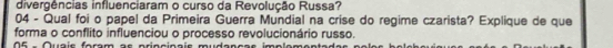 divergências influenciaram o curso da Revolução Russa? 
04 - Qual foi o papel da Primeira Guerra Mundial na crise do regime czarista? Explique de que 
forma o conflito influenciou o processo revolucionário russo. 
O6 - Quais foram as princinais mudanças implama