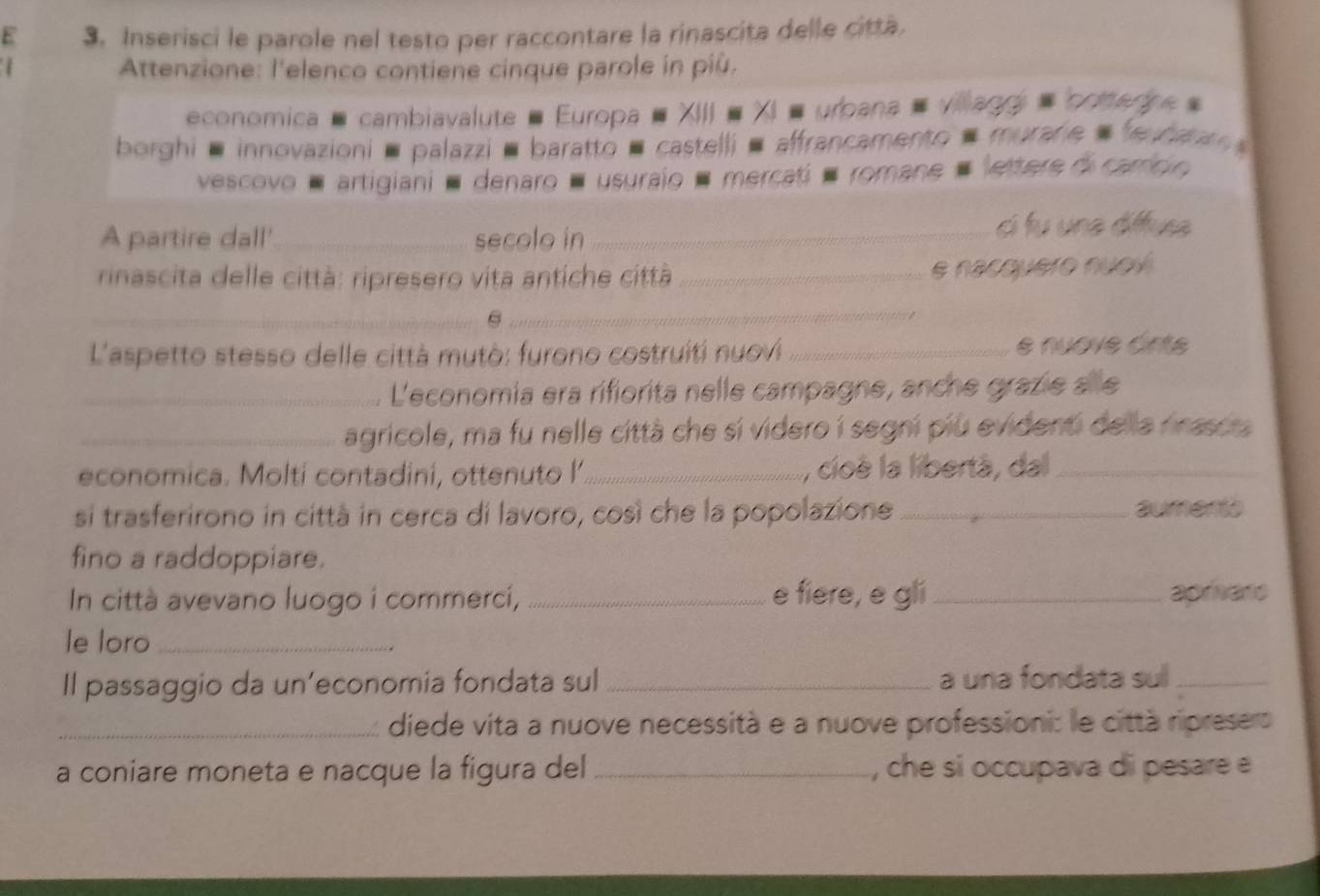 Inserisci le parole nel testo per raccontare la rinascita delle città. 

Attenzione: l'elenco contiene cinque parole in più. 
economica , cambiavalute - Europa = XIII = XI = urbana # villaggi = bottedne 
borghi ■ innovazioni ■ palazzi ■ baratto ■ castelli ■ affrancamento = murare » e ba 
vescovo é artigiani é denaro é usuraio é mercati é romane # lettere di carco 
A partire dall' _secolo in _cí fu una dffus 
rinascita delle città: ripresero vita antiche città_ 
e nacquero nuov 
_ 
_ 
L'aspetto stesso delle città mutò: furono costruiti nuovi _e nuove ánte 
_L'economia era rifiorita nelle campagne, anche grazie a le 
_agricole, ma fu nelle città che sí videro í segni piu evidenti del la rinasca 
economica. Moltí contadini, ottenuto I _, cioè la libertà, da_ 
si trasferirono in città in cerca di lavoro, così che la popolazione _aumento 
fino a raddoppiare. 
e fiere, e gli 
In città avevano luogo i commerci, __apriars 
le loro_ 
Il passaggio da un’economia fondata sul _a una fondata sul_ 
_diede vita a nuove necessità e a nuove professioni: le città ripresero 
a coniare moneta e nacque la figura del _, che si occupava di pesare e