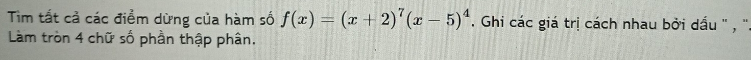 Tìm tất cả các điểm dừng của hàm số f(x)=(x+2)^7(x-5)^4. Ghi các giá trị cách nhau bởi dấu '' , ''. 
Làm tròn 4 chữ số phần thập phân.