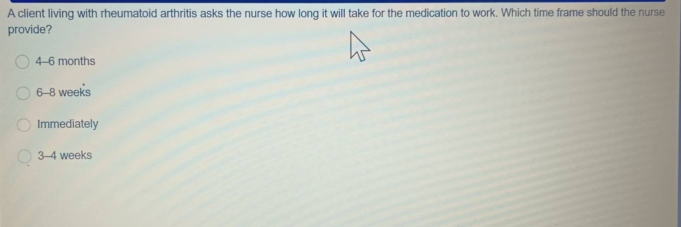 A client living with rheumatoid arthritis asks the nurse how long it will take for the medication to work. Which time frame should the nurse
provide?
4-6 months
6-8 weeks
Immediately
3-4 weeks