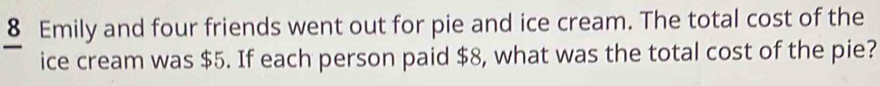 Emily and four friends went out for pie and ice cream. The total cost of the 
ice cream was $5. If each person paid $8, what was the total cost of the pie?