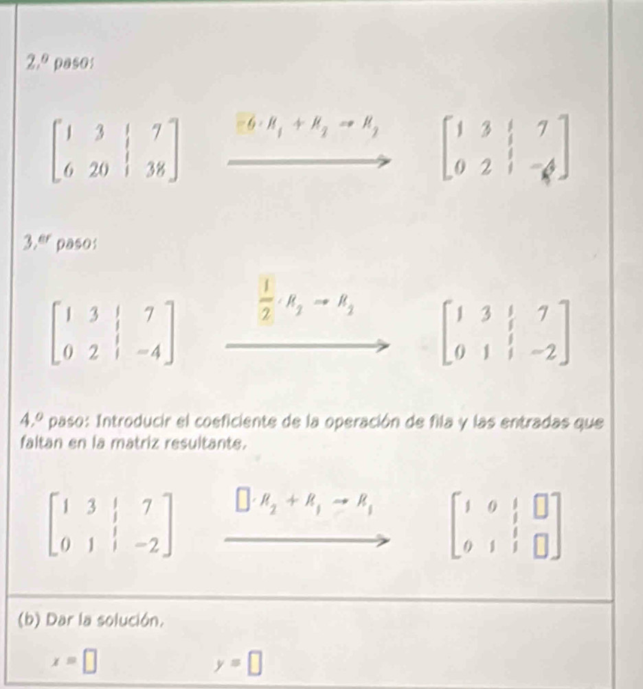 2,^0 paso:
beginbmatrix 1&3&|&7 6&20&|&38endbmatrix H_1+H_2to H_2 beginbmatrix 1&3&|&7 0&2&|&-4endbmatrix
3, er paso:
beginbmatrix 1&3&|&7 0&2&|&-4endbmatrix
 1/2 · R_2to R_2
beginbmatrix 1&3&|&7 0&1&|&-2endbmatrix
4.º paso: Introducir el coeficiente de la operación de fila y las entradas que 
faltan en la matriz resultante.
beginbmatrix 1&3&|&7 0&1&|&-2endbmatrix □ · R_2+R_3to R_3 beginbmatrix 1&0&|&□  0&1&|&□ endbmatrix
(b) Dar la solución.
x=□
y=□