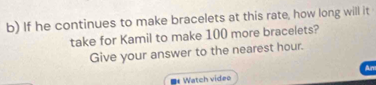 If he continues to make bracelets at this rate, how long will it 
take for Kamil to make 100 more bracelets? 
Give your answer to the nearest hour. 
An 
Watch video