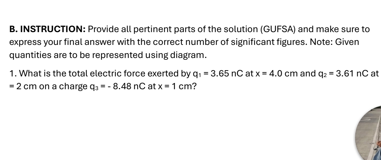 INSTRUCTION: Provide all pertinent parts of the solution (GUFSA) and make sure to 
express your final answer with the correct number of significant figures. Note: Given 
quantities are to be represented using diagram. 
1. What is the total electric force exerted by q_1=3.65nC at x=4.0cm and q_2=3.61nC at
=2cm on a charge q_3=-8.48nC at x=1cm ?