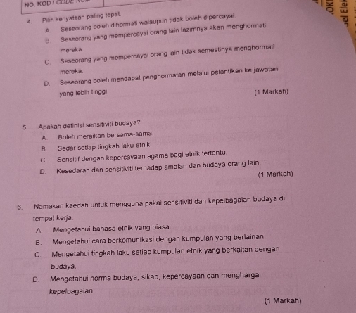 NO. KOD / CODE
4. Pilih kenyataan paling tepat.
A. Seseorang boleh dihormati walaupun tidak boleh dipercayai.
=
B. Seseorang yang mempercayai orang lain lazimnya akan menghormati
mereka.
C. Seseorang yang mempercayai orang lain tidak semestinya menghormati
mereka.
D. Seseorang boleh mendapat penghormatan melalui pelantikan ke jawatan
yang lebih tinggi.
(1 Markah)
5. Apakah definisi sensitiviti budaya?
A Boleh meraikan bersama-sama
B. Sedar setiap tingkah laku etnik
C. Sensitif dengan kepercayaan agama bagi etnik tertentu.
D. Kesedaran dan sensitiviti terhadap amalan dan budaya orang lain.
(1 Markah)
6. Namakan kaedah untuk mengguna pakai sensitiviti dan kepelbagaian budaya di
tempat kerja.
A. Mengetahui bahasa etnik yang biasa.
B. Mengetahui cara berkomunikasi dengan kumpulan yang berlainan.
C. Mengetahui tingkah laku setiap kumpulan etnik yang berkaitan dengan
budaya.
D. Mengetahui norma budaya, sikap, kepercayaan dan menghargai
kepelbagaian.
(1 Markah)