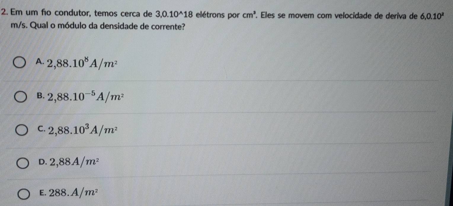 Em um fio condutor, temos cerca de 3, 0.10^(wedge)18 elétrons por cm^3. Eles se movem com velocidade de deriva de 6, 0.10^2
m/s. Qual o módulo da densidade de corrente?
A. 2,88.10^8A/m^2
B. 2,88.10^(-5)A/m^2
C. 2,88.10^3A/m^2
D. 2,88A/m^2
E. 288.A/m^2