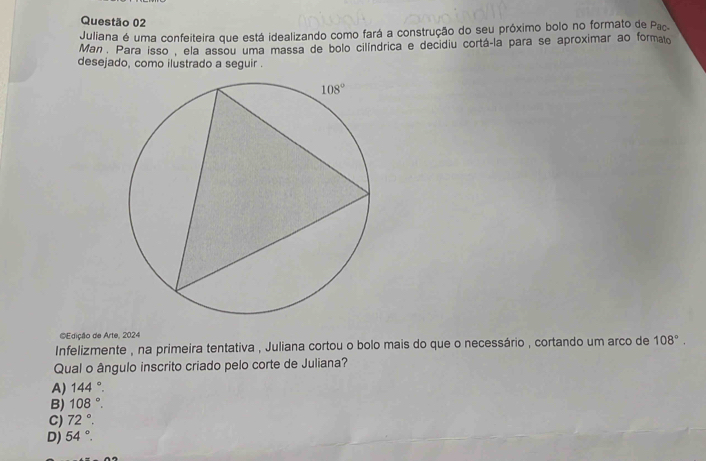 Juliana é uma confeiteira que está idealizando como fará a construção do seu próximo bolo no formato de Pac.
Man . Para isso , ela assou uma massa de bolo cilíndrica e decidiu cortá-la para se aproximar ao formato
desejado, como ilustrado a seguir .
#Edição de Arte, 2024
Infelizmente , na primeira tentativa , Juliana cortou o bolo mais do que o necessário , cortando um arco de 108°.
Qual o ângulo inscrito criado pelo corte de Juliana?
A) 144°.
B) 108°.
C) 72°.
D) 54°.