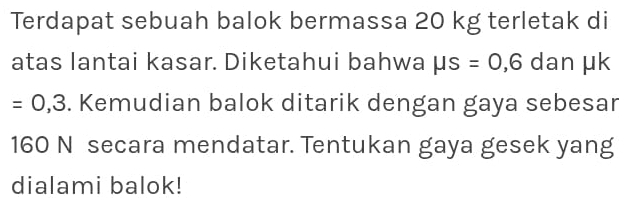 Terdapat sebuah balok bermassa 20 kg terletak di 
atas lantai kasar. Diketahui bahwa mu s =0,6 dan µk
=0,3. Kemudian balok ditarik dengan gaya sebesar
160 N secara mendatar. Tentukan gaya gesek yang 
dialami balok!