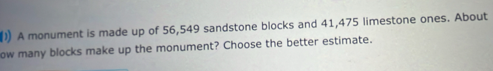 ) A monument is made up of 56,549 sandstone blocks and 41,475 limestone ones. About 
ow many blocks make up the monument? Choose the better estimate.