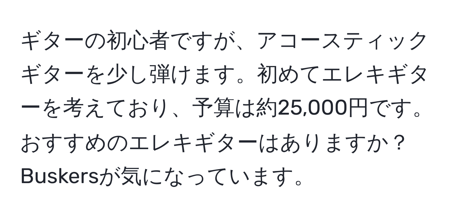 ギターの初心者ですが、アコースティックギターを少し弾けます。初めてエレキギターを考えており、予算は約25,000円です。おすすめのエレキギターはありますか？Buskersが気になっています。