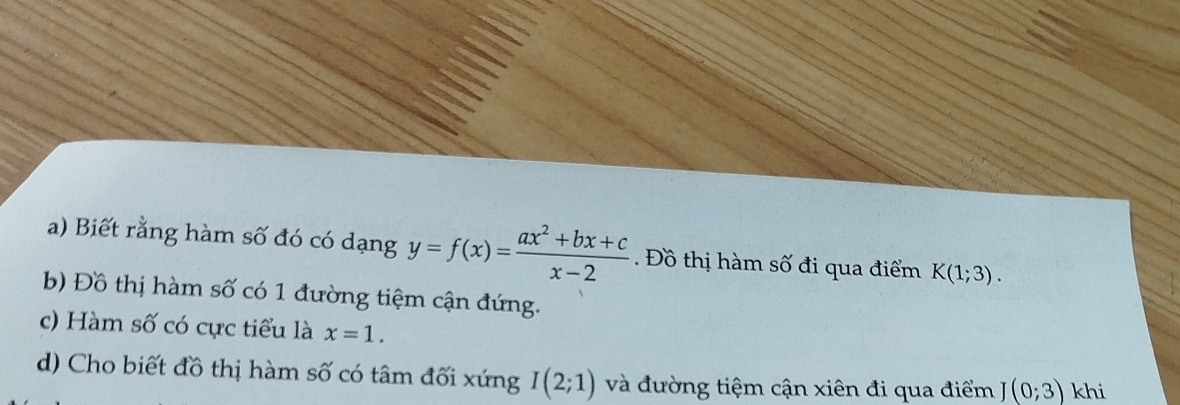 Biết rằng hàm số đó có dạng y=f(x)= (ax^2+bx+c)/x-2 . Đồ thị hàm số đi qua điểm K(1;3). 
b) Đồ thị hàm số có 1 đường tiệm cận đứng. 
c) Hàm số có cực tiểu là x=1. 
d) Cho biết đồ thị hàm số có tâm đối xứng I(2;1) và đường tiệm cận xiên đi qua điểm (0;3) khi