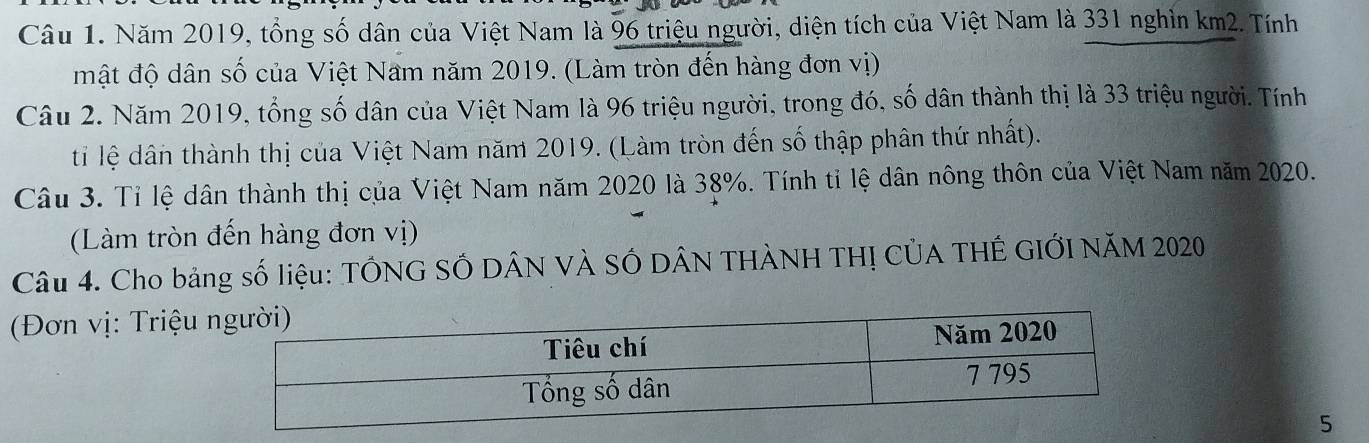 Năm 2019, tổng số dân của Việt Nam là 96 triệu người, diện tích của Việt Nam là 331 nghìn km2. Tính 
mật độ dân số của Việt Nam năm 2019. (Làm tròn đến hàng đơn vị) 
Câu 2. Năm 2019, tổng số dân của Việt Nam là 96 triệu người, trong đó, số dân thành thị là 33 triệu người. Tính 
ti lệ dân thành thị của Việt Nam năm 2019. (Làm tròn đến số thập phân thứ nhất). 
Câu 3. Tỉ lệ dân thành thị của Việt Nam năm 2020 là 38%. Tính tỉ lệ dân nông thôn của Việt Nam năm 2020. 
(Làm tròn đến hàng đơn vị) 
Câu 4. Cho bảng số liệu: TÔNG SỐ DÂN VÀ SÓ DÂN THÀNH THỊ CỦA THÊ GIỚI NăM 2020
(Đơn vị: Triệu 
5