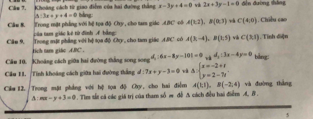 Khoảng cách từ giao điểm của hai đường thẳng x-3y+4=0 và 2x+3y-1=0 đến đường thăng
△ :3x+y+4=0 bằng: 
Câu 8. Trong mặt phẳng với hệ tọa độ Oxy, cho tam giác ABC có A(1;2), B(0;3) và C(4;0). Chiều cao 
của tam giác kẻ từ đỉnh A bằng: 
Câu 9. Trong mặt phẳng với hệ tọa độ Oxy, cho tam giác ABC có A(3;-4), B(1;5) và C(3;1). Tính diện 
tích tam giác ABC. 
Câu 10. Khoảng cách giữa hai đường thẳng song song d_1:6x-8y-101=0 và d_2:3x-4y=0 bằng: 
Câu 11. Tính khoảng cách giữa hai đường thắng d:7x+y-3=0 và Delta :beginarrayl x=-2+t y=2-7tendarray.. 
Câu 12. Trong mặt phẳng với hệ tọa độ Oxy, cho hai điểm A(1;1), B(-2;4) và đường thắng
△ :mx-y+3=0. Tìm tất cả các giá trị của tham số m để Δ cách đều hai điểm A, B. 
5