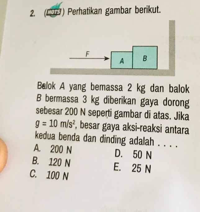 (LO9) Perhatikan gambar berikut.
F
A B
Balok A yang bemassa 2 kg dan balok
B bermassa 3 kg diberikan gaya dorong
sebesar 200 N seperti gambar di atas. Jika
g=10m/s^2 , besar gaya aksi-reaksi antara
kedua benda dan dinding adalah . . . .
A. 200 N D. 50 N
B. 120 N E. 25 N
C. 100 N