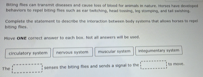 Biting flies can transmit diseases and cause loss of blood for animals in nature. Horses have developed
behaviors to repel biting flies such as ear twitching, head tossing, leg stomping, and tail swishing.
Complete the statement to describe the interaction between body systems that allows horses to repel
biting flies.
Move ONE correct answer to each box. Not all answers will be used.
circulatory system nervous system muscular system Integumentary system
The □ senses the biting flies and sends a signal to the □ to move.