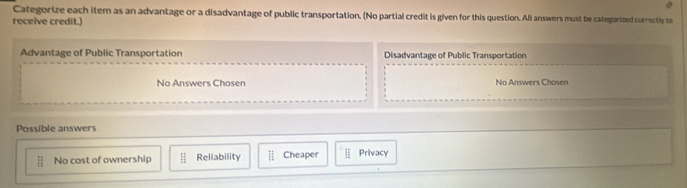 Categorize each item as an advantage or a disadvantage of public transportation. (No partial credit is given for this question. All answers must be categorized correctly to
receive credit.)
Advantage of Public Transportation Disadvantage of Public Transportation
No Answers Chosen No Answers Chosen
Possible answers
hat b No cost of ownership _overleftrightarrow u Reliability :: Cheaper E_1 Privacy