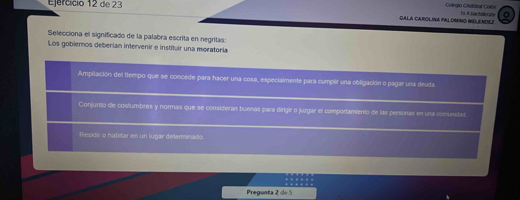 Ejercício 12 de 23
Colegio Cristóbal Colón
1o A bachillerafo
GALA CAROLINA PALOMINO MELENDEZ
Selecciona el significado de la palabra escrita en negritas:
Los gobiernos deberían intervenir e instituir una moratoria
Ampliación del tiempo que se concede para hacer una cosa, especialmente para cumplir una obligación o pagar una deuda.
Conjunto de costumbres y normas que se consideran buenas para dirigir o juzgar el comportamiento de las personas en una comunidad.
Residir o habitar en un lugar determinado.
Pregunta 2 de 5