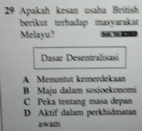 Apakah kesan usaha British
berikut terhadap masyarakat 
Melayu?
Dasar Desentralisasi
A Menuntut kemerdekaan
B Maju dalam sosioekonomi
C Peka tentang masa depan
D Aktif dalam perkhidmatan
awam