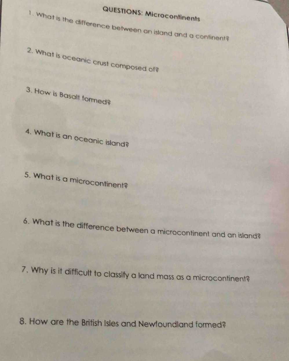 Microcontinents 
1. What is the difference between an island and a continent? 
2. What is oceanic crust composed of? 
3. How is Basalt formed? 
4. What is an oceanic island? 
5. What is a microcontinent? 
6. What is the difference between a microcontinent and an island? 
7. Why is it difficult to classify a land mass as a microcontinent? 
8. How are the British Isles and Newfoundland formed?