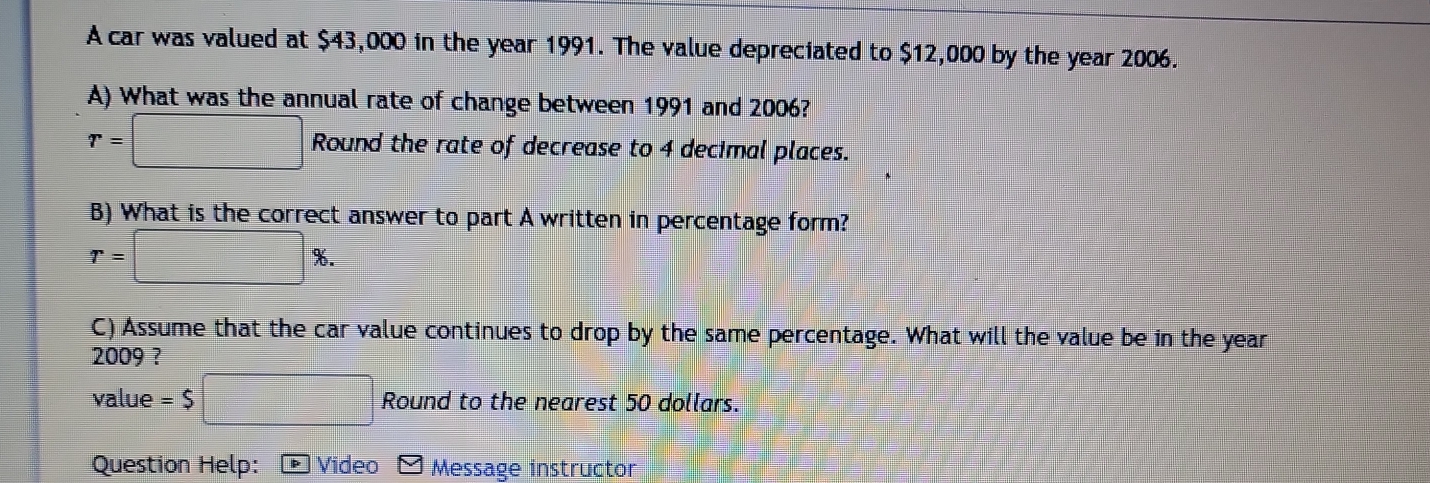 A car was valued at $43,000 in the year 1991. The value depreciated to $12,000 by the year 2006. 
A) What was the annual rate of change between 1991 and 2006?
r=□ Roun d the rate of decrease to 4 decimal places. 
B) What is the correct answer to part A written in percentage form?
r=□ %. 
C) Assume that the car value continues to drop by the same percentage. What will the value be in the year 
2009 ? 
value =$□ Round to the nearest 50 dollars. 
Question Help: Video Message instructor