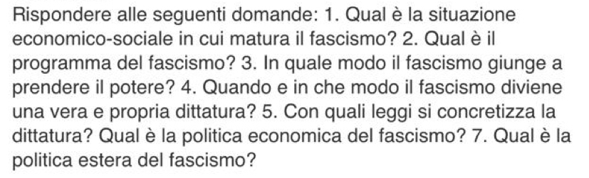 Rispondere alle seguenti domande: 1. Qual è la situazione 
economico-sociale in cui matura il fascismo? 2. Qualè il 
programma del fascismo? 3. In quale modo il fascismo giunge a 
prendere il potere? 4. Quando e in che modo il fascismo diviene 
una vera e propria dittatura? 5. Con quali leggi si concretizza la 
dittatura? Qual è la politica economica del fascismo? 7. Qual è la 
politica estera del fascismo?