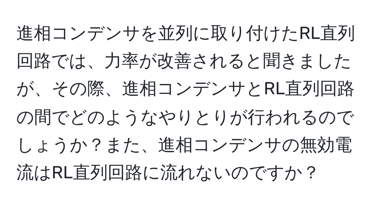 進相コンデンサを並列に取り付けたRL直列回路では、力率が改善されると聞きましたが、その際、進相コンデンサとRL直列回路の間でどのようなやりとりが行われるのでしょうか？また、進相コンデンサの無効電流はRL直列回路に流れないのですか？