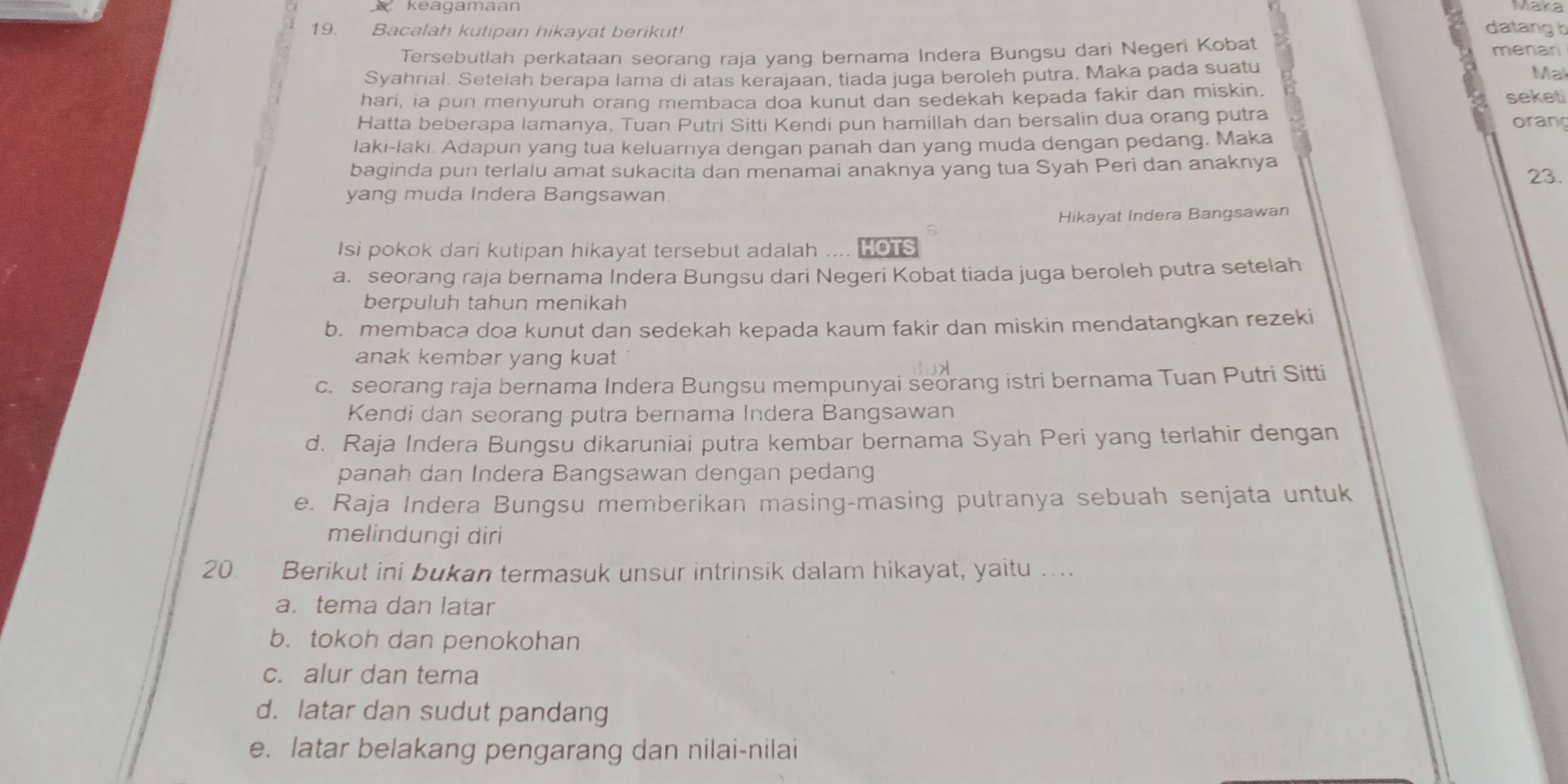 keagamaan
19. Bacalah kutipan hikayat berikut!
datang h
Tersebutlah perkataan seorang raja yang bernama Indera Bungsu dari Negeri Kobat menari
Syahrial. Setelah berapa lama di atas kerajaan, tiada juga beroleh putra. Maka pada suatu
Mal
hari, ia pun menyuruh orang membaca doa kunut dan sedekah kepada fakir dan miskin. seket
Hatta beberapa lamanya, Tuan Putri Sitti Kendi pun hamillah dan bersalin dua orang putra oran
laki-laki. Adapun yang tua keluarnya dengan panah dan yang muda dengan pedang. Maka
baginda pun terlalu amat sukacita dan menamai anaknya yang tua Syah Peri dan anaknya 23.
yang muda Indera Bangsawan.
Hikayat Indera Bangsawan
Isi pokok dari kutipan hikayat tersebut adalah .... HOTS
a. seorang raja bernama Indera Bungsu dari Negeri Kobat tiada juga beroleh putra setelah
berpuluh tahun menikah
b. membaca doa kunut dan sedekah kepada kaum fakir dan miskin mendatangkan rezeki
anak kembar yang kuat
c. seorang raja bernama Indera Bungsu mempunyai seorang istri bernama Tuan Putri Sitti
Kendi dan seorang putra bernama Indera Bangsawan
d. Raja Indera Bungsu dikaruniai putra kembar bernama Syah Peri yang terlahir dengan
panah dan Indera Bangsawan dengan pedang
e. Raja Indera Bungsu memberikan masing-masing putranya sebuah senjata untuk
melindungi diri
20 Berikut ini bukan termasuk unsur intrinsik dalam hikayat, yaitu …...
a. tema dan latar
b. tokoh dan penokohan
c. alur dan tema
d. latar dan sudut pandang
e. latar belakang pengarang dan nilai-nilai