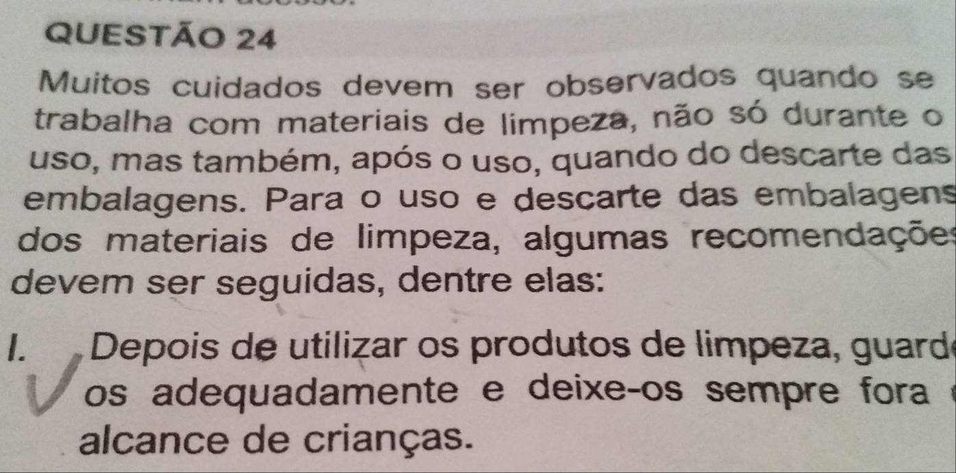 Muitos cuidados devem ser observados quando se 
trabalha com materiais de limpeza, não só durante o 
uso, mas também, após o uso, quando do descarte das 
embalagens. Para o uso e descarte das embalagens 
dos materiais de limpeza, algumas recomendações 
devem ser seguidas, dentre elas: 
I. Depois de utilizar os produtos de limpeza, guardé 
os adequadamente e deixe-os sempre fora 
alcance de crianças.